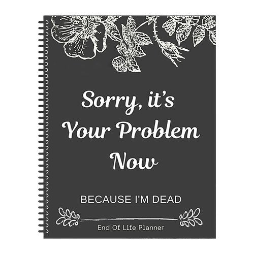 Sorry It's Your Problem Now, Because I'm Dead: End of Life Planner That Includes A Complete Record of My Accounts, Heirlooms End of Life Planner